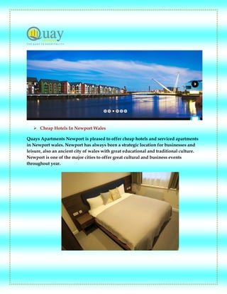  Cheap Hotels In Newport Wales
Quays Apartments Newport is pleased to offer cheap hotels and serviced apartments
in Newport wales. Newport has always been a strategic location for businesses and
leisure, also an ancient city of wales with great educational and traditional culture.
Newport is one of the major cities to offer great cultural and business events
throughout year.
 