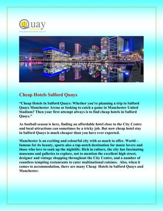 Cheap Hotels Salford Quays
“Cheap Hotels in Salford Quays: Whether you’re planning a trip to Salford
Quays Manchester Arena or looking to catch a game in Manchester United
Stadium? Then your first attempt always is to find cheap hotels in Salford
Quays.”
As football season is here, finding an affordable hotel close to the City Centre
and local attractions can sometimes be a tricky job. But now cheap hotel stay
in Salford Quays is much cheaper than you have ever expected.
Manchester is an exciting and colourful city with so much to offer. World –
famous for its beauty, sports also a top-notch destination for music lovers and
those who love to soak up the nightlife. Rich in culture, the city has fascinating
museums and galleries to explore, not to mention the excellent high street,
designer and vintage shopping throughout the City Centre, and a number of
countless tempting restaurants to cater multinational cuisines. Also, when it
comes to accommodation, there are many Cheap Hotels in Salford Quays and
Manchester.
 
