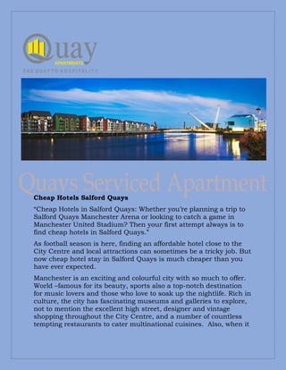 Cheap Hotels Salford Quays
“Cheap Hotels in Salford Quays: Whether you’re planning a trip to
Salford Quays Manchester Arena or looking to catch a game in
Manchester United Stadium? Then your first attempt always is to
find cheap hotels in Salford Quays.”
As football season is here, finding an affordable hotel close to the
City Centre and local attractions can sometimes be a tricky job. But
now cheap hotel stay in Salford Quays is much cheaper than you
have ever expected.
Manchester is an exciting and colourful city with so much to offer.
World –famous for its beauty, sports also a top-notch destination
for music lovers and those who love to soak up the nightlife. Rich in
culture, the city has fascinating museums and galleries to explore,
not to mention the excellent high street, designer and vintage
shopping throughout the City Centre, and a number of countless
tempting restaurants to cater multinational cuisines. Also, when it
 