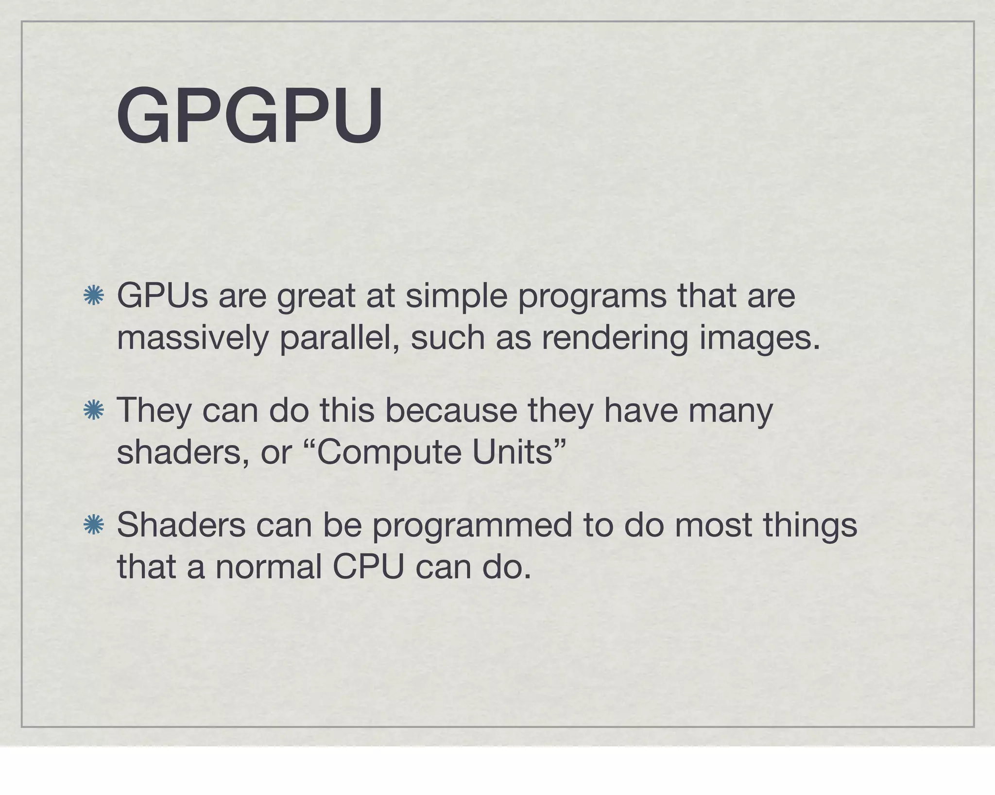 GPGPU

GPUs are great at simple programs that are
massively parallel, such as rendering images.

They can do this because they have many
shaders, or “Compute Units”

Shaders can be programmed to do most things
that a normal CPU can do.
 