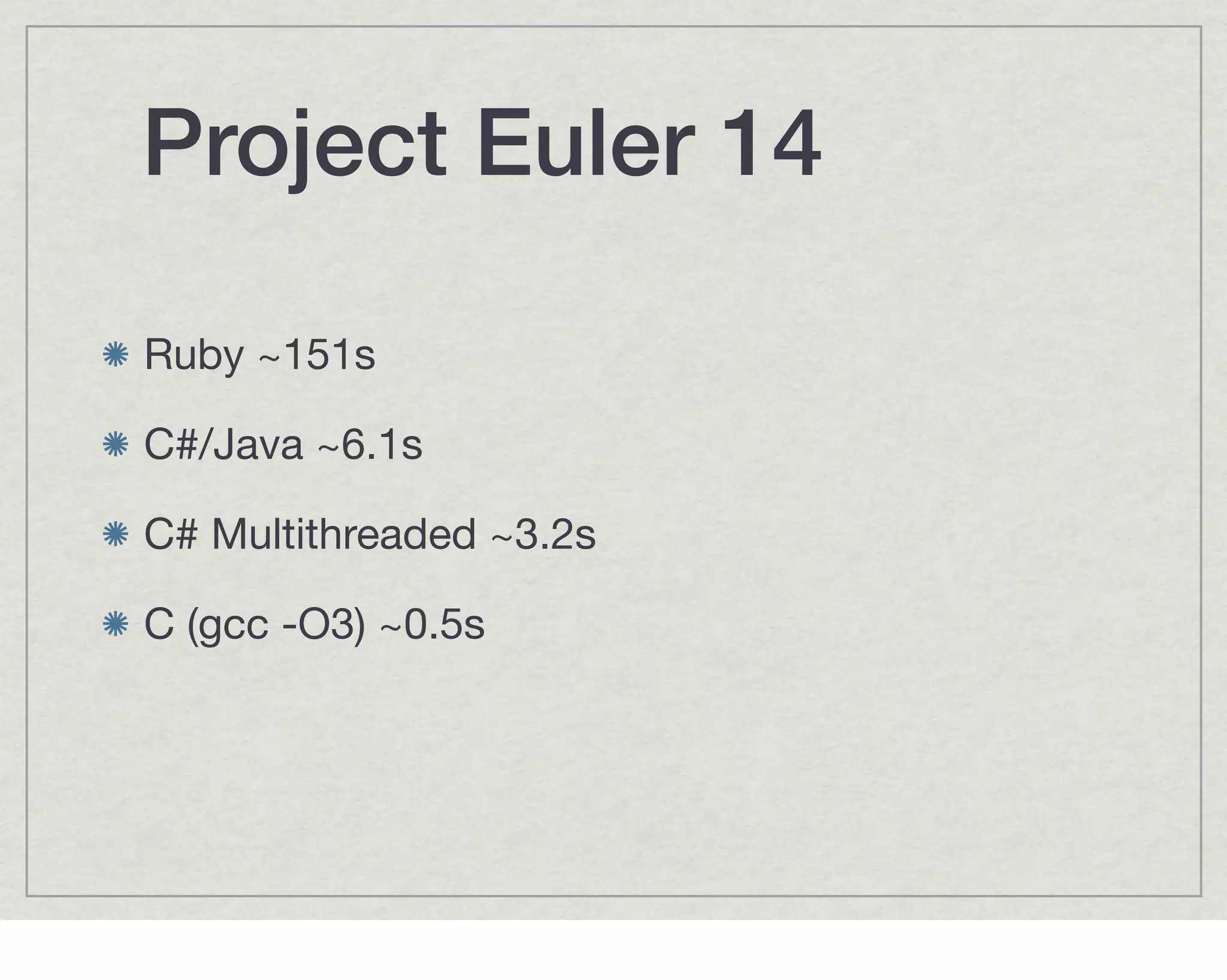 Project Euler 14

Ruby ~151s

C#/Java ~6.1s

C# Multithreaded ~3.2s

C (gcc -O3) ~0.5s
 