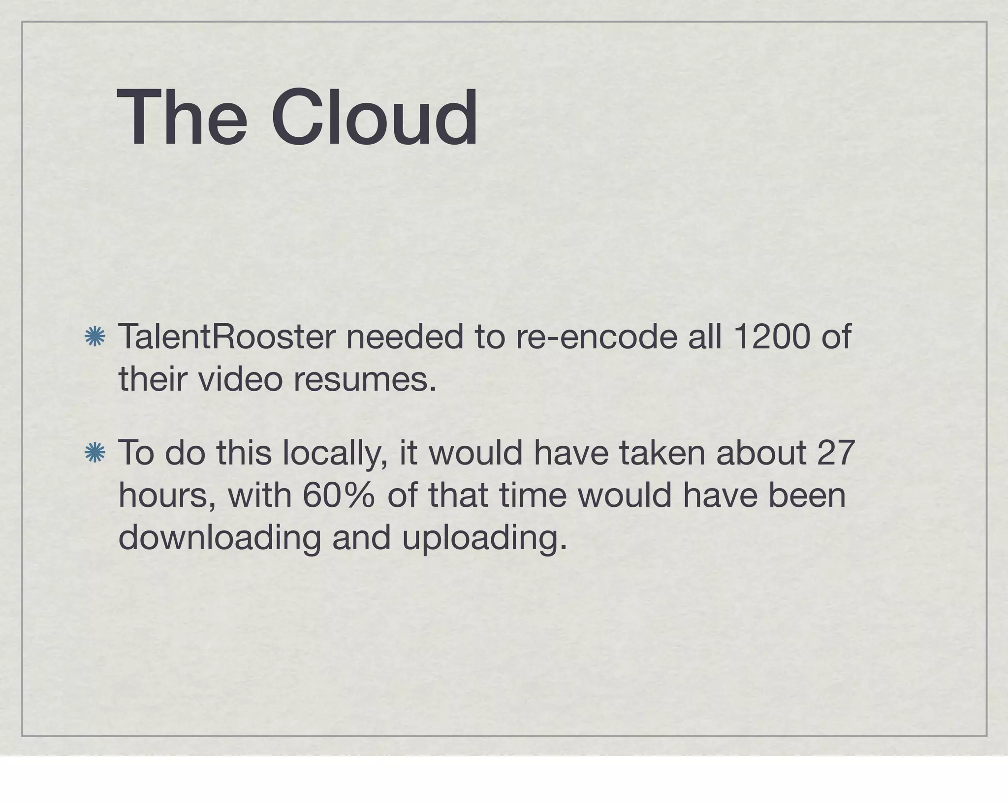 The Cloud

TalentRooster needed to re-encode all 1200 of
their video resumes.

To do this locally, it would have taken about 27
hours, with 60% of that time would have been
downloading and uploading.
 