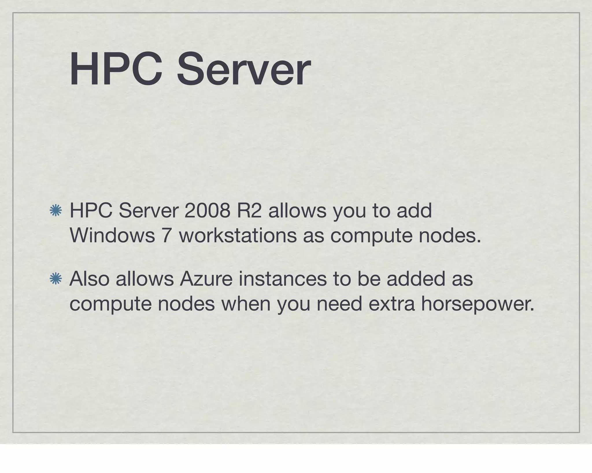 HPC Server

HPC Server 2008 R2 allows you to add
Windows 7 workstations as compute nodes.

Also allows Azure instances to be added as
compute nodes when you need extra horsepower.
 