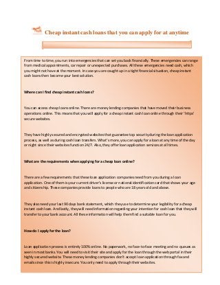 Cheap instant cash loans that you can apply for at anytime
From time to time, you run into emergencies that can set you back financially. These emergencies can range
from medical appointments, car repair or unexpected purchases. All these emergencies need cash, which
you might not have at the moment. In case you are caught up in a tight financial situation, cheap instant
cash loans then become your best solution.
Where can I find cheap instant cash loans?
You can access cheap loans online. There are money lending companies that have moved their business
operations online. This means that you will apply for a cheap instant cash loan online through their ‘https’
secure websites.
They have highly secured and encrypted websites that guarantee top security during the loan application
process, as well as during cash loan transfers. What’s more, you can apply for a loan at any time of the day
or night since their websites function 24/7. Also, they offer loan application services at all times.
What are the requirements when applying for a cheap loan online?
There are a few requirements that these loan application companies need from you during a loan
application. One of them is your current driver’s license or national identification card that shows your age
and citizenship. These companies provide loans to people who are 18 years old and above.
They also need your last 90 days bank statement, which they use to determine your legibility for a cheap
instant cash loan. And lastly, they will need information regarding your intention for cash loan that they will
transfer to your bank account. All these information will help them find a suitable loan for you.
How do I apply for the loan?
Loan application process is entirely 100% online. No paperwork, no face-to-face meeting and no queues as
seen in most banks. You will need to visit their site and apply for the loan through the web portal in their
highly secured website. These money lending companies don’t accept loan application through fax and
emails since this is highly insecure. You only need to apply through their websites.
Loan application process begins by filling out a simple and fast online form. No hard and unnecessary
 