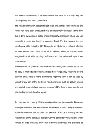 that reason conveniently - the components are small in size and they are
pending close with their counterparts.
The reason for this low cost printing of chips and all their components as one
rather than have each constructed on a small electronic device at a time. Now
this is done by a process called photo lithography. Moreover, where you use
materials is much less than in a separate Circuit. For two reasons the cost
gets hugely while doing the ICS. Design for an IC device is not cost effective
to have people start using it for other options. utsource provide cheap
integrated circuit with very high efficiency and can withstand high power
consumption.
Silicon will be the preferred substance inside creating the chip due to the fact
it's easy to method and contains an ideal heat range array regarding electric
powered units, being a make a difference regarding truth, it can be used by
virtually every part of this IC. Even though elements such as gallium arsenic
are applied to specialized regions such as LED's, lasers, solar panels and
also the highest rate bundled signal.

As other mental property, ICS is usually criticism of the anomaly. These are
employed in quite a few merchandise for example tv sets, Designer watches,
automatic washers, automobiles, for example.. Can be a carrying on with
requirement of the particular design involving completely new designs which
reduce the size involving active built-in circuits and boost the providers as

 