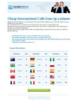 Cheap International Calls from 3p a minute
Mobile Access Numbers is an amazing new service that enables you to call the world on your
mobile from just 3p/min.
No connection fee, no minimum call charges just one easy to understand rate.
Simply dial the special short code starting '355', then when connected the full international
number you require starting 00.
All your calls to our 8 digit short codes are deducted per second from your phone credit by 3
Mobile Network.

•
•
•
•

International calls on your mobile from just 3p/min.
No hidden charges, just one easy to understand rate.
No connection fee or minimum call charges All calls deducted per second from
your phone credit.
Cheap International calls on 3.

_____________________________________________________
2010-13 © www.callingabroad.co.uk.
All Rights Reserved. Privacy policy
Object1
2

 