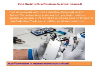 Slide 3- How to Find Cheap iPhone Screen Repair Center in Auckland?
There are innumerable ways to find a professional iPhone repair center in
Auckland. The most prominent way is asking from your friends or relatives.
Secondly, you can check on the internet and get the exact location of the center by
using Google Maps. Thirdly, you can visit their websites and contact them.
https://www.ashnet.co.nz/iphone-screen-repair-auckland/
 