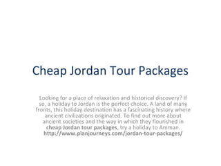 Cheap Jordan Tour Packages
Looking for a place of relaxation and historical discovery? If
so, a holiday to Jordan is the perfect choice. A land of many
fronts, this holiday destination has a fascinating history where
ancient civilizations originated. To find out more about
ancient societies and the way in which they flourished in
cheap Jordan tour packages, try a holiday to Amman.
http://www.planjourneys.com/jordan-tour-packages/

 