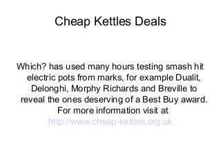 Cheap Kettles Deals
Which? has used many hours testing smash hit
electric pots from marks, for example Dualit,
Delonghi, Morphy Richards and Breville to
reveal the ones deserving of a Best Buy award.
For more information visit at
http://www.cheap-kettles.org.uk
 