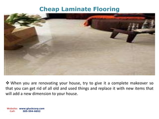 Cheap Laminate Flooring
Website: www.gluckcorp.com
Call: 305-594-6652
 When you are renovating your house, try to give it a complete makeover so
that you can get rid of all old and used things and replace it with new items that
will add a new dimension to your house.
 