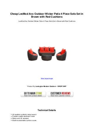 Cheap LexMod Avo Outdoor Wicker Patio 4 Piece Sofa Set in
Brown with Red Cushions
LexMod Avo Outdoor Wicker Patio 4 Piece Sofa Set in Brown with Red Cushions
View large image
Product By Lexington Modern Outdoor – DROP SHIP
Technical Details
All weather synthetic rattan weave
Powder coated aluminum frame
Water and UV resistant
Machine washable cushion covers
 