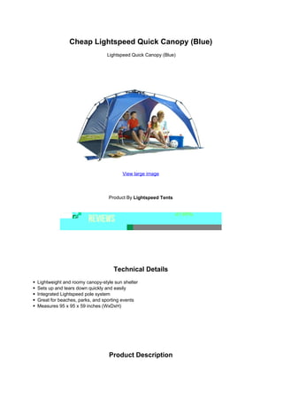 Cheap Lightspeed Quick Canopy (Blue)
                               Lightspeed Quick Canopy (Blue)




                                       View large image




                                Product By Lightspeed Tents




                                  Technical Details
Lightweight and roomy canopy-style sun shelter
Sets up and tears down quickly and easily
Integrated Lightspeed pole system
Great for beaches, parks, and sporting events
Measures 95 x 95 x 59 inches (WxDxH)




                                Product Description
 