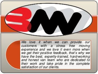 We love it when we can provide our
customers with a stress free moving
experience and we love it even more when
we get their positive feedback, that’s why we
have the best, expertly-trained, hard-working
and honest van team who are dedicated to
their work and take pride in the complete
satisfaction of our clients.
 
