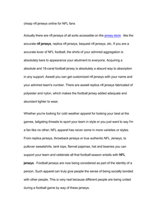 cheap nfl jerseys online for NFL fans


Actually there are nfl jerseys of all sorts accessible on the jersey store like the

accurate nfl jerseys, replica nfl jerseys, bequest nfl jerseys, etc. If you are a

accurate lover of NFL football, the shirts of your admired aggregation is

absolutely bare to appearance your abutment to everyone. Acquiring a

absolute and 18-carat football jersey is absolutely a absurd way to absorption

in any support. Aswell you can get customized nfl jerseys with your name and

your admired team's number. There are aswell replica nfl jerseys fabricated of

polyester and nylon, which makes the football jersey added adequate and

abundant lighter to wear.


Whether you're looking for cold weather apparel for looking your best at the

games, tailgating threads to sport your team in style or you just want to say I'm

a fan like no other; NFL apparel has never come in more varieties or styles.

From replica jerseys, throwback jerseys or true authentic NFL Jerseys, to

pullover sweatshirts, tank tops, flannel pajamas, hat and beanies you can

support your team and celebrate all that football season entails with NFL

jerseys . Football jerseys are now being considered as part of the identity of a

person. Such apparel can truly give people the sense of being socially bonded

with other people. This is very real because different people are being united

during a football game by way of these jerseys.
 