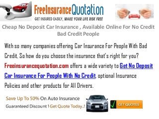 Cheap No Deposit Car Insurance , Available Online For No Credit
Bad Credit People
With so many companies offering Car Insurance For People With Bad
Credit, So how do you choose the insurance that’s right for you?
Freeinsurancequotation.com offers a wide variety to Get No Deposit
Car Insurance For People With No Credit, optional Insurance
Policies and other products for All Drivers.
 