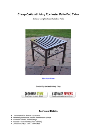 Cheap Oakland Living Rochester Patio End Table
Oakland Living Rochester Patio End Table
View large image
Product By Oakland Living Corp
Technical Details
Constructed from durable tubular iron
Hardened powder-coat finish in hammer-tone bronze
Traditional latticed, slatted design
Includes 1-year manufacturer’s warranty
Dimensions: 18L x 18W x 19H inches
 