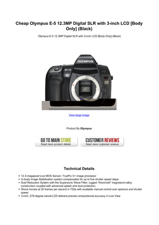 Cheap Olympus E-5 12.3MP Digital SLR with 3-inch LCD [Body
                      Only] (Black)
                Olympus E-5 12.3MP Digital SLR with 3-inch LCD [Body Only] (Black)




                                         View large image




                                       Product By Olympus




                                     Technical Details
  12.3-megapixel Live MOS Sensor; TruePic V+ image processor
  In-body Image Stabilization system compensates for up to five shutter speed steps
  Dust Reduction System with the Supersonic Wave Filter; rugged “thixomold” magnesium-alloy
  construction coupled with advanced splash and dust protection,
  Shoot movies at 30 frames per second in 720p with available manual control over aperture and shutter
  speed
  3-inch, 270-degree swivel LCD delivers precise compositional accuracy in Live View
 