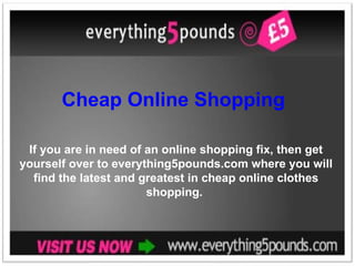 Cheap Online Shopping  If you are in need of an online shopping fix, then get yourself over to everything5pounds.com where you will find the latest and greatest in cheap online clothes shopping.  