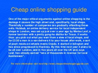 Cheap online shopping guide
One of the major ethical arguments against online shopping is the
damage it causes the high street and, specifically, local shops.
Thankfully a number of companies are gradually offsetting those
evils. Hubbub, an online delivery service for local independent
shops in London, was set up just over a year ago by Marisa Leaf, a
former barrister with a pretty gung-ho dislike for Tesco. It works
thus: you pick out what you want from a slew of local shops, and
for £3.50 a man in a van delivers it to your house after work, a sort
of posh meals-on-wheels meets Ocado. It started in Islington and
has since progressed to Hackney. By this time next year it plans to
be all over London, and in five years all over the UK and, says
Leaf, has already earned "tens of thousands in revenue for local
businesses".
For more information visit now http://www.cheaponlineshoppingguide.com
 
