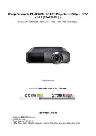 Cheap Panasonic PT-AE7000U 3D LCD Projector – 1080p – HDTV
                   – 16:9 (PTAE7000U) -
          Panasonic PT-AE7000U 3D LCD Projector – 1080p – HDTV – 16:9 (PTAE7000U) -




                                         View large image




                         Product By PANASONIC SOLUTIONS COMPANY




                                     Technical Details
   Brightness: 2000 ANSI Lumens
   Variable Iris: Yes
   Throw distance: 7.8? – 29.6?
   HDTV: 720p, 1080i, 1080p/60, 1080p/24, 1080p/50, 576i, 576p, 525i, 525p, 6251, 625o, 1125i
 