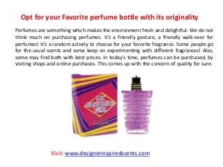 Opt for your Favorite perfume bottle with its originality
Perfumes are something which makes the environment fresh and delightful. We do not
think much on purchasing perfumes. It’s a friendly gesture, a friendly walk-over for
perfumes! It’s a random activity to choose for your favorite fragrance. Some people go
for the usual scents and some keep on experimenting with different fragrances! Also,
some may find both with best prices. In today’s time, perfumes can be purchased, by
visiting shops and online purchases. This comes up with the concern of quality for sure.
Visit: www.designerinspiredscents.com
 
