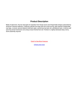 Product Description
Made of solid birch, this bar stool gets its inspiration from Queen Anne and Chippendale designs interpreted by
American Colonial craftsmen. It features cabriole front legs with ôCö scroll carving, plain tapered Chippendale
rear legs, a carved, pierced tattered shell back splat, carved bow top back rail, upholstered seat, a memory self
returning swivel mechanism and antique brass finished foot rail. Finished in a lightly distressed deep cherry.
Some assembly required.
Click!! to See More Features
(Check price now)
Powered by TCPDF (www.tcpdf.org)
 