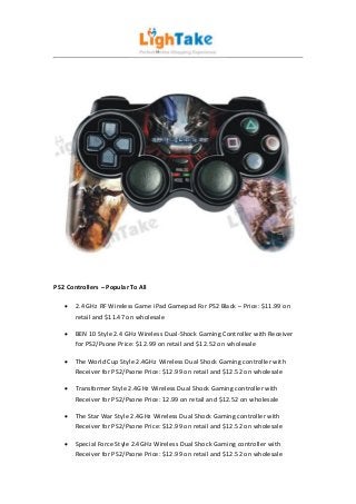 PS2 Controllers – Popular To All

      2.4 GHz RF Wireless Game iPad Gamepad For PS2 Black – Price: $11.99 on
       retail and $11.47 on wholesale

      BEN 10 Style 2.4 GHz Wireless Dual-Shock Gaming Controller with Receiver
       for PS2/Psone Price: $12.99 on retail and $12.52 on wholesale

      The World Cup Style 2.4GHz Wireless Dual Shock Gaming controller with
       Receiver for PS2/Psone Price: $12.99 on retail and $12.52 on wholesale

      Transformer Style 2.4GHz Wireless Dual Shock Gaming controller with
       Receiver for PS2/Psone Price: 12.99 on retail and $12.52 on wholesale

      The Star War Style 2.4GHz Wireless Dual Shock Gaming controller with
       Receiver for PS2/Psone Price: $12.99 on retail and $12.52 on wholesale

      Special Force Style 2.4GHz Wireless Dual Shock Gaming controller with
       Receiver for PS2/Psone Price: $12.99 on retail and $12.52 on wholesale
 
