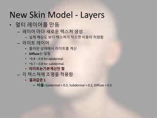 New Skin Model - Layers
• 멀티 레이어를 만듬
– 레이어 마다 새로운 텍스쳐 생성
– 실제 해상도 보다 텍스쳐가 작으면 비용이 저렴함
– 라이트 레이어
• 블러된 상태에서 라이트를 계산
• Diffuse는 않함
• ~0.8 – 0.9 for epidermal.
• ~0.7 – 0.8 for subdermal.
– 각 텍스쳐에 조명을 적용함
Epidermal = 0.3, Subdermal = 0.2, Diffuse = 0.5
 