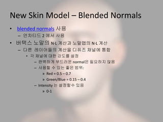 New Skin Model – Blended Normals
• blended normals 사용
– 언차티드 2 에서 사용
• 버택스 노말의 N·L 계산과 노말맵의 N·L 계산
– 다른 레이어들의 계산을 디퓨즈 채널에 통합
• 각 채널에 대한 강도를 설정
– 완벽하게 부드러운 normal은 필요하지 않음
– 사용할 수 있는 좋은 범위:
» Red = 0.5 – 0.7
» Green/Blue = 0.15 – 0.4
– Intensity 는 설정할수 있음
» 0-1
 