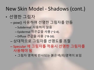 New Skin Model - Shadows (cont.)
• 선명한 그림자
– pow() 사용하여 선명한 그림자를 만듬
– Subdermal 사용하지 않음
– Epidermal 작은값을 사용 (~2-4).
– Diffuse 큰값을 사용 (~8-16).
– 상대적으로 그림자를 선명도를 조절
• 그림자 영역에 반사되는 붉은색(피)영역이 보임
 