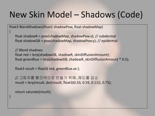 New Skin Model – Shadows (Code)
float3 BlendShadows(float2 shadowPow, float shadowMap)
{
float shadowR = pow(shadowMap, shadowPow.x); // subdermal
float shadowGB = pow(shadowMap, shadowPow.y); // epidermal
// Blend shadows
float red = lerp(shadowGB, shadowR, skinDiffusionAmount);
float greenBlue = lerp(shadowGB, shadowR, skinDiffusionAmount * 0.5);
float3 result = float3( red, greenBlue.xx );
// 그림자를 빨간색으로 만들기 위해..채도를 감소
result = lerp(result, dot(result, float3(0.33, 0.59, 0.11)), 0.75);
return saturate(result);
}
 