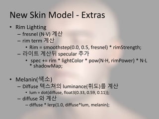 New Skin Model - Extras
• Rim Lighting
– fresnel (N·V) 계산
– rim term 계산
• Rim = smoothstep(0.0, 0.5, fresnel) * rimStrength;
– 라이트 계산뒤 specular 추가
• spec += rim * lightColor * pow(N·H, rimPower) * N·L
* shadowMap;
• Melanin(색소)
– Diffuse 텍스쳐의 luminance(휘도)를 계산
• lum = dot(diffuse, float3(0.33, 0.59, 0.11));
– diffuse 와 계산
– diffuse * lerp(1.0, diffuse*lum, melanin);
 