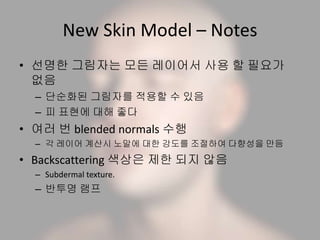 New Skin Model – Notes
• 선명한 그림자는 모든 레이어서 사용 할 필요가
없음
– 단순화된 그림자를 적용할 수 있음
– 피 표현에 대해 좋다
• 여러 번 blended normals 수행
– 각 레이어 계산시 노말에 대한 강도를 조절하여 다향성을 만듬
• Backscattering 색상은 제한 되지 않음
– Subdermal texture.
– 반투명 램프
 