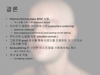 결론
• Kelemen/Szirmay-Kalos BRDF 사용
– 텍스쳐를 구워 사용 beckmann, fresnel
• 라이트가 래핑된 레이어에 산란 (subsurface scattering)
– Epidermal, subdermal.
– Keep wrapping at a minimum to avoid washing out the lighting.
• 부드러운 노말을 사용 (blended normals )
• 그림자에 pow() 함수를 통해 선명도를 조절하여 피기가 도는
그림자를 만듬
• Backscattering 은 간단한 마스크 맵을 사용해서 N·L 계산
– 매우 저렴한 계산
• 추가 효과 적용
– rim lighting ,melanin
 
