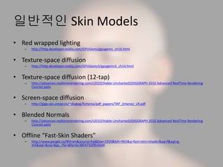 일반적인 Skin Models
• Red wrapped lighting
– http://http.developer.nvidia.com/GPUGems/gpugems_ch16.html
• Texture-space diffusion
– http://http.developer.nvidia.com/GPUGems3/gpugems3_ch14.html
• Texture-space diffusion (12-tap)
– http://advances.realtimerendering.com/s2010/Hable-Uncharted2(SIGGRAPH 2010 Advanced RealTime Rendering
Course).pptx
• Screen-space diffusion
– http://giga.cps.unizar.es/~diegog/ficheros/pdf_papers/TAP_Jimenez_LR.pdf
• Blended Normals
– http://advances.realtimerendering.com/s2010/Hable-Uncharted2(SIGGRAPH 2010 Advanced RealTime Rendering
Course).pptx
• Offline “Fast-Skin Shaders”
– http://www.google.ca/#hl=en&source=hp&biw=1920&bih=965&q=fast+skin+shader&aq=f&aqi=g-
m5&aql=&oq=&gs_rfai=&fp=bc38547320fe36d4
 
