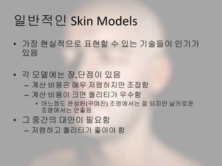 일반적인 Skin Models
• 가장 현실적으로 표현할 수 있는 기술들이 인기가
있음
• 각 모델에는 장,단점이 있음
– 계산 비용은 매우 저렴하지만 조잡함
– 계산 비용이 크면 퀄리티가 우수함
• 어느정도 완성된(꾸며진) 조명에서는 잘 되지만 날카로운
조명에서는 안좋음
• 그 중간의 대안이 필요함
– 저렴하고 퀄리티가 좋아야 함
 