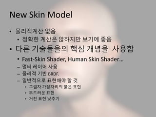 New Skin Model
• 물리적계산 없음
• 정확한 계산은 않하지만 보기에 좋음
• 다른 기술들을의 핵심 개념을 사용함
• Fast-Skin Shader, Human Skin Shader…
– 멀티 레이어 사용
– 물리적 기반 BRDF.
– 일반적으로 표현해야 할 것
• 그림자 가장자리의 붉은 표현
• 부드러운 표현
• 거친 표현 낮추기
 