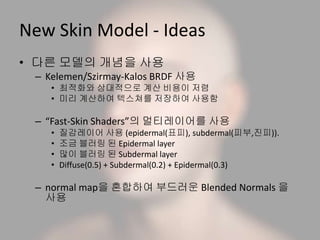 New Skin Model - Ideas
• 다른 모델의 개념을 사용
– Kelemen/Szirmay-Kalos BRDF 사용
• 최적화와 상대적으로 계산 비용이 저렴
• 미리 계산하여 텍스쳐를 저장하여 사용함
– “Fast-Skin Shaders”의 멀티레이어를 사용
• 질감레이어 사용 (epidermal(표피), subdermal(피부,진피)).
• 조금 블러링 된 Epidermal layer
• 많이 블러링 된 Subdermal layer
• Diffuse(0.5) + Subdermal(0.2) + Epidermal(0.3)
– normal map을 혼합하여 부드러운 Blended Normals 을
사용
 