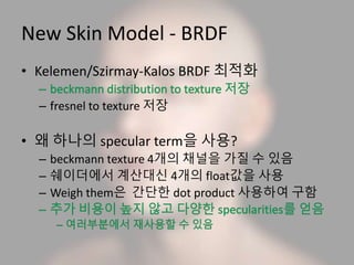 New Skin Model - BRDF
• Kelemen/Szirmay-Kalos BRDF 최적화
– fresnel to texture 저장
• 왜 하나의 specular term을 사용?
– beckmann texture 4개의 채널을 가질 수 있음
– 쉐이더에서 계산대신 4개의 float값을 사용
– Weigh them은 간단한 dot product 사용하여 구함
 