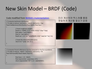 New Skin Model – BRDF (Code)
미리 계산하여 텍스쳐를 뽑음
정밀하게 계산할 필요가 없음// Computes beckmann distribution
// To bake to texture: texCoord.x = NdotH, texCoord.y = Exp
float4 GetBeckmannDistribution( float NdotH, float Exp )
{
// Some roughness weights
float4 m = half4(1, 0.12, 0.023, 0.012) * (Exp * Exp);
float alpha = acos( NdotH );
float ta = tan( alpha );
float4 val = 1.0 / (m * pow(NdotH, 4.0)) * exp(-(ta * ta) / m);
// Scale the value to fit within [0-1]
return 0.5 * pow( val , 0.1 );
}
// Computes fresnel reflectance (can be computed on the fly no problem)
// To bake to texture: HdotV = texCoord.x, texCoord.y = F0
float GetFresnelKS( float3 HdotV, float F0 )
{
float base = 1.0 - HdotV;
float exponential = pow( base, 5.0 );
return exponential + F0 * ( 1.0 - exponential );
}
Code modified from NVIDIA’s implementation.
 