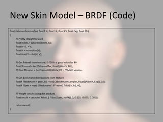 New Skin Model – BRDF (Code)
float KelemenSzirmayTex( float3 N, float3 L, float3 V, float Exp, float F0 )
{
// Pretty straightforward
float NdotL = saturate(dot(N, L));
float h = L + V;
float H = normalize(h);
float HdotV = dot(H, V);
// Get fresnel from texture; 0.028 is a good value for F0
float fFresnel = tex2D(fresnelTex, float2(HdotV, F0));
// float fFresnel = GetFresnelKS(HdotV, F0 ); // Math version.
// Get beckmann distributions from texture
float4 fBeckmann = pow(2.0 * tex2D(beckmannSampler, float2(NdotH, Exp)), 10);
float4 fSpec = max( (fBeckmann * fFresnel) / dot( h, h ), 0 );
// Weight results using dot product
float result = saturate( NdotL ) * dot(fSpec, half4(1.0, 0.625, 0.075, 0.005));
return result;
}
 