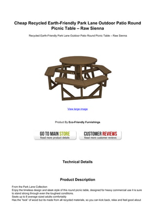 Cheap Recycled Earth-Friendly Park Lane Outdoor Patio Round
Picnic Table – Raw Sienna
Recycled Earth-Friendly Park Lane Outdoor Patio Round Picnic Table – Raw Sienna
View large image
Product By Eco-Friendly Furnishings
Technical Details
Product Description
From the Park Lane Collection
Enjoy the timeless design and sleek style of this round picnic table, designed for heavy commercial use it is sure
to stand strong through even the toughest conditions.
Seats up to 8 average sized adults comfortably
Has the “look” of wood but its made from all recycled materials, so you can kick back, relax and feel good about
 