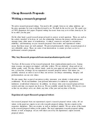 Cheap Research Proposals
Writing a research proposal
We aid in research proposal writing. You need to fill a simple form in our online platform, get
the price quotation for your work then forward to us. We shall do the rest for you. We assure you
of 100% plagiarism free paper. Proposal writing has never been easy as it is when done by us. So
let us relief you the pain.
On the other hand, a good research proposal needs to answer several questions. These are such as
the activity intended to be done, its cost, the relationship between the project and the sponsor
amongst many other issues of consideration. A critical concern in our panel is convenience,
reliability, and formatting on your research proposal. Our creative and experienced writers
ensure that these issues are well analyzed. We proved professionally written research proposal at
very affordable prices. These are some of our interventions to ensure you have access to
professional research proposals.
Why buy Research proposals from smartacademicexperts.com?
You have all the reasons to buy research proposals from smartacademicexperts.com. Among
many reasons, our papers are original, and tailor written. We are relatively cheap and yet we
deliver quality work. We also, deliver timely work for your approval and any revision, which is
rare, is done free of charge by our experienced research proposal writers. Our writers are
carefully selected, in order to see to it that, our services are always outstanding. Integrity and
professionalism are our core values.
We also ensure that, as part of our privacy policy statement, your identity is kept private and
confidential. We do not distribute your personal information to whichever organization,
institution or individual whatsoever. In addition, we always write your research proposal from
scratch each time you request one from us. We are available around the clock, 365 days in a year
so that we can always serve our clients any time of the year and any time of the day.
Experienced expert Research proposal writers
Get research proposal from our experienced expert’s research proposal writers today. All our
writers in the panel are experts in not only research proposal writing, but also experts in the
respective disciplines. They are creative as well as analytical minded. We are aware of the trends
in the research proposal writing in the market. The most appropriate research proposal writing
formats as well as language use are well taken care of by our experienced expert research
proposal writers.
 