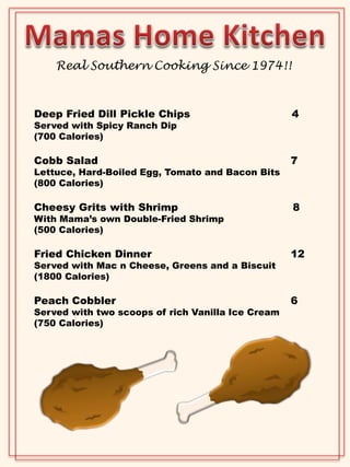 Real Southern Cooking Since 1974!! 
Deep Fried Dill Pickle Chips 4 
Served with Spicy Ranch Dip 
(700 Calories) 
Cobb Salad 7 
Lettuce, Hard-Boiled Egg, Tomato and Bacon Bits 
(800 Calories) 
Cheesy Grits with Shrimp 8 
With Mama’s own Double-Fried Shrimp 
(500 Calories) 
Fried Chicken Dinner 12 
Served with Mac n Cheese, Greens and a Biscuit 
(1800 Calories) 
Peach Cobbler 6 
Served with two scoops of rich Vanilla Ice Cream 
(750 Calories) 
