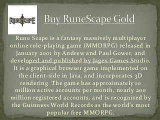 Rune Scape is a fantasy massively multiplayer
online role-playing game (MMORPG) released in
  January 2001 by Andrew and Paul Gower, and
developed and published by Jagex Games Studio.
 It is a graphical browser game implemented on
    the client-side in Java, and incorporates 3D
     rendering. The game has approximately 10
  million active accounts per month, nearly 200
million registered accounts, and is recognised by
the Guinness World Records as the world's most
              popular free MMORPG.
 