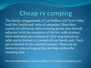 The family campgrounds of Cox Hollow and Twin Valley
hold the 'traditional' style of campsites. Most sites
consist of a driveway with a tenting/picnic area directly
adjacent (with the exception of the few walk-to sites).
Each individual site consists of a fire-ring and picnic
table and is limited to 6 people of one family unit. Each
site is limited to one wheeled camper. There are no
limits on tents as long as they are kept within the
camping area.
For more information visit now http://www.cheaprvcamping.com/
 