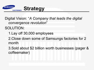 Strategy
Digital Vision: “A Company that leads the digital
   convergence revolution”
SOLUTION:
3. 1.Lay off 30,000 employees
4. 2.Close down some of Samsungs factories for 2
   month
5. 3.Sold about $2 billion worth businesses (pager &
   coffeemaker)
 