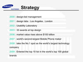 Strategy
 2000 : design-led management
 2001 : design labs : Los Angeles , London
 2002 : Usability Laboratory
 2003 : 33 awards at top design
 2006 : market value rises above $100 billion
 2007 : world's second-largest Mobile Phone maker
 2008 : take the No.1 spot as the world’s largest technology
  company
 2009 : Entered the top 10 list in the world’s top 100 global
  brands
 