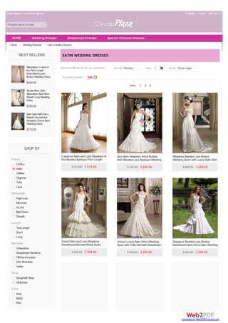 Order Status Customer Service Register Log In My Cart( 0 ) 
Product name or code 
Home > Wedding Dresses > satin wedding dresses 
BEST SELLERS 
Sleeveless V-neck A-line 
Floor Length 
Embroidered Lace 
Bodice Wedding Dress 
$269.00 
Simple Retro Satin 
Sleeveless Boat Neck 
Sheath Long Wedding 
Dress 
$269.00 
Best Satin Ball Gown 
Beaded Sweetheart 
Strapless Corset Back 
Wedding Dress 
$279.00 
SHOP BY 
Fabric 
Chiffon 
Satin 
Taffeta 
Organza 
Tulle 
Lace 
Silhouette 
High-Low 
Mermaid 
A-Line 
Ball Gown 
Sheath 
Length 
Tea Length 
Short 
Long 
Neckline 
V-Neckline 
Sweetheart Neckline 
Off-the-shoulder 
One Shoulder 
Halter 
Strap 
Spaghetti Strap 
Strapless 
Color 
Ivory 
Black 
Red 
SATIN WEDDING DRESSES 
We found 54 results for your selection. 
You have chosen: Satin 
Sort By Position | View Show 18 per page | 
Prev 1 2 3 
Luxurious Satin and Lace Strapless A-line 
Beaded Applique Floor Length 
Wedding Dress 
$ 773.00 $ 318.00 
Ivory Satin Strapless A-line Bubble 
Hem Beaded Lace Applique Wedding 
Dress 
$ 727.00 $ 299.00 
Strapless Beaded Lace Bodice 
Wedding Gown with Luxury Satin Skirt 
$ 695.00 $ 289.00 
Tiered Satin and Lace Strapless 
Sweetheart Mermaid Bridal Gown 
$ 940.00 $ 389.00 
Unique Luxury Satin A-line Wedding 
Gown with Tulle Skirt with Sweetheart 
Neckline 
$ 943.00 $ 389.00 
Gorgeous Beaded Lace Bodice 
Sweetheart Neck A-line Satin Wedding 
Dress 
$ 967.00 $ 399.00 
HOME Wedding Dresses Bridesmaid Dresses Special Occasion Dresses 
converted by Web2PDFConvert.com 
 