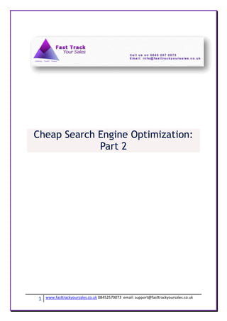 Cheap Search Engine Optimization:
             Part 2




1   www.fasttrackyoursales.co.uk 08452570073 email: support@fasttrackyoursales.co.uk
 